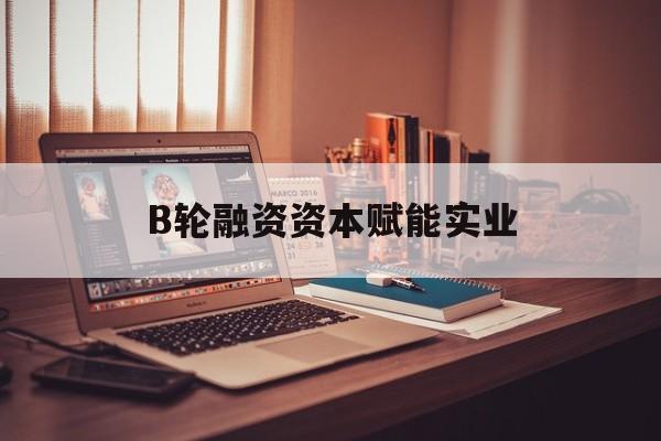 克拉玛依市B轮融资资本赋能实业(b轮融资公司值得工作吗)