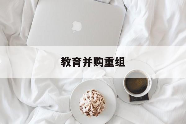 克拉玛依市教育并购重组(近年并购重组经典案例)
